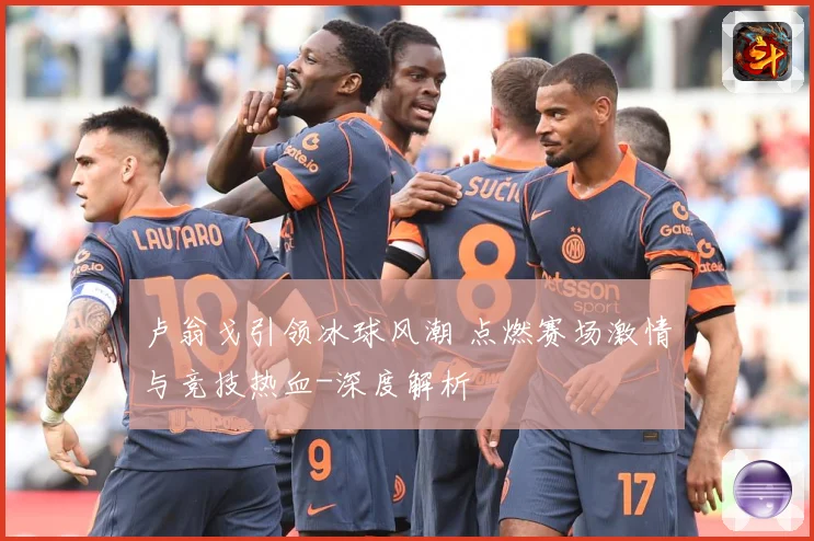 卢翁戈引领冰球风潮 点燃赛场激情与竞技热血-深度解析