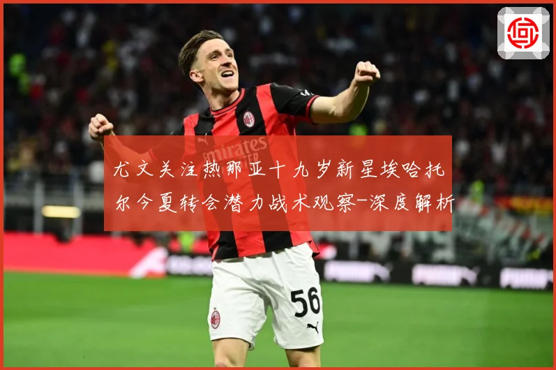 尤文关注热那亚十九岁新星埃哈托尔今夏转会潜力战术观察-深度解析