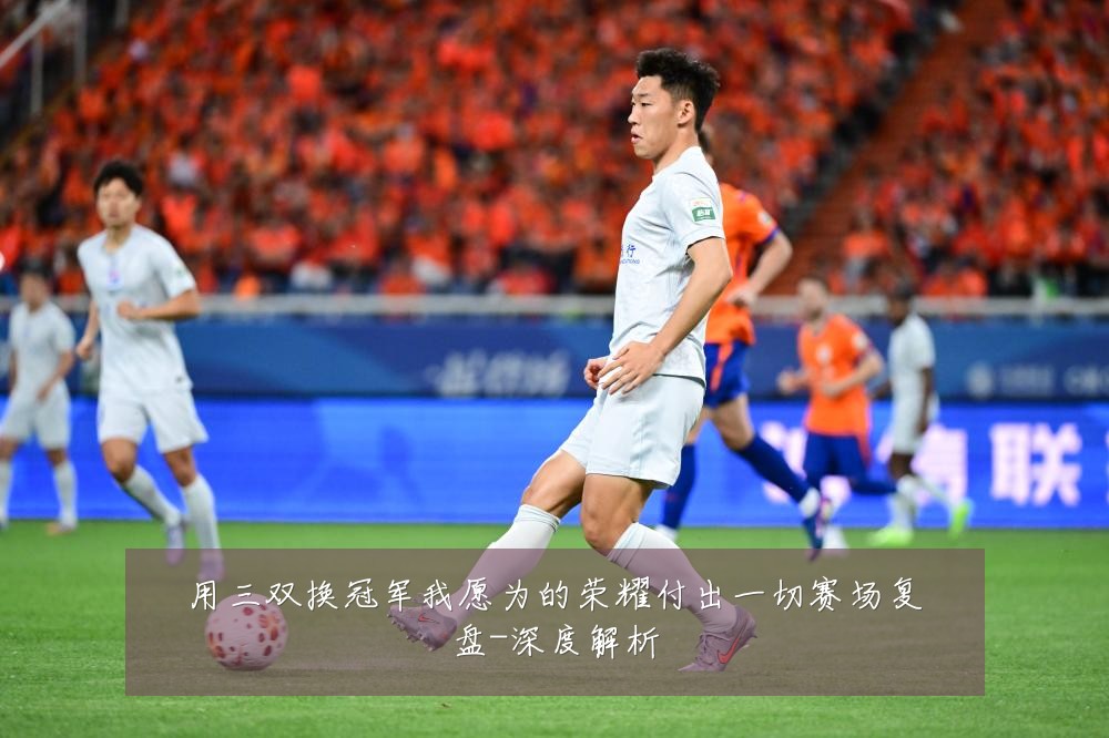 用三双换冠军我愿为的荣耀付出一切赛场复盘-深度解析